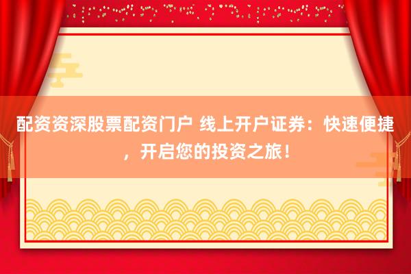 配资资深股票配资门户 线上开户证券：快速便捷，开启您的投资之旅！