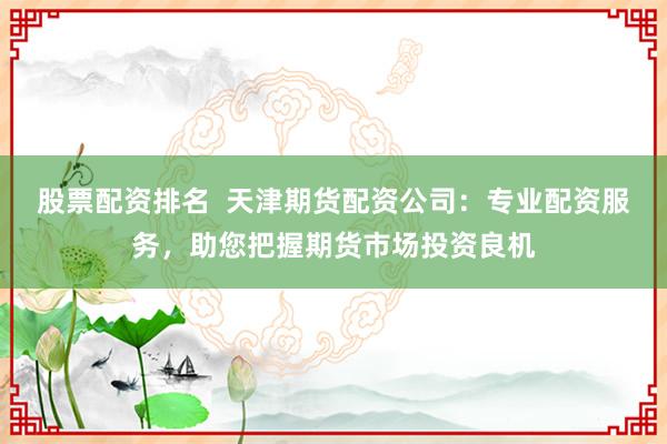 股票配资排名  天津期货配资公司：专业配资服务，助您把握期货市场投资良机