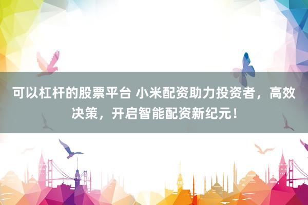 可以杠杆的股票平台 小米配资助力投资者，高效决策，开启智能配资新纪元！