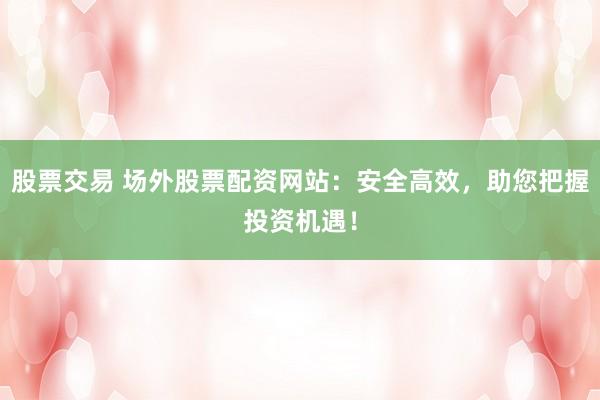 股票交易 场外股票配资网站：安全高效，助您把握投资机遇！