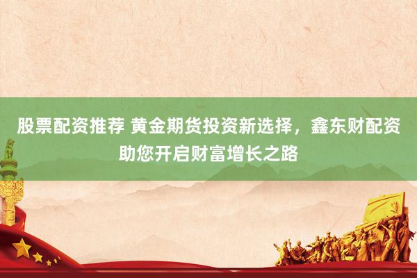股票配资推荐 黄金期货投资新选择，鑫东财配资助您开启财富增长之路