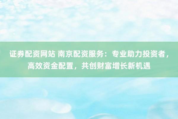 证券配资网站 南京配资服务：专业助力投资者，高效资金配置，共创财富增长新机遇