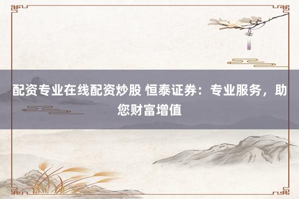 配资专业在线配资炒股 恒泰证券：专业服务，助您财富增值