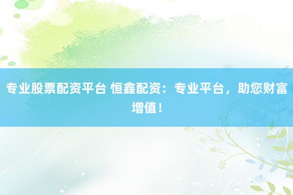 专业股票配资平台 恒鑫配资：专业平台，助您财富增值！