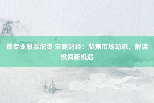 最专业股票配资 宏源财经：聚焦市场动态，解读投资新机遇