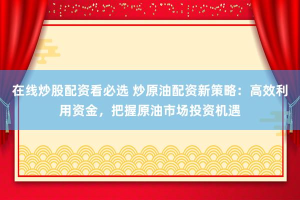 在线炒股配资看必选 炒原油配资新策略：高效利用资金，把握原油市场投资机遇