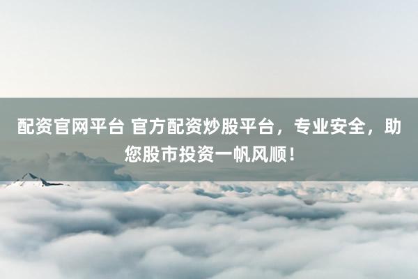 配资官网平台 官方配资炒股平台，专业安全，助您股市投资一帆风顺！