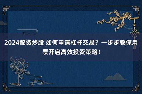 2024配资炒股 如何申请杠杆交易？一步步教你用票开启高效投资策略！