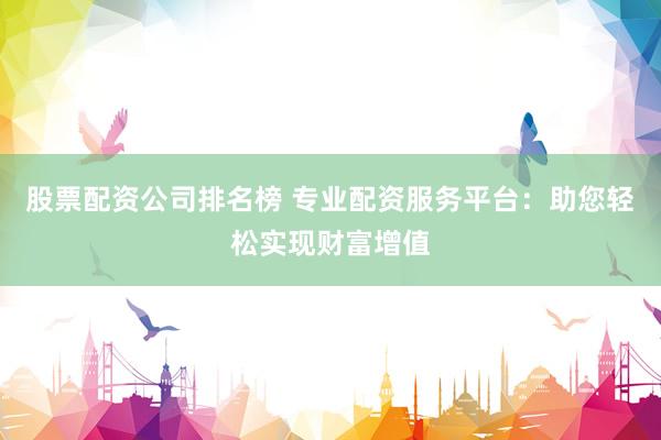 股票配资公司排名榜 专业配资服务平台：助您轻松实现财富增值