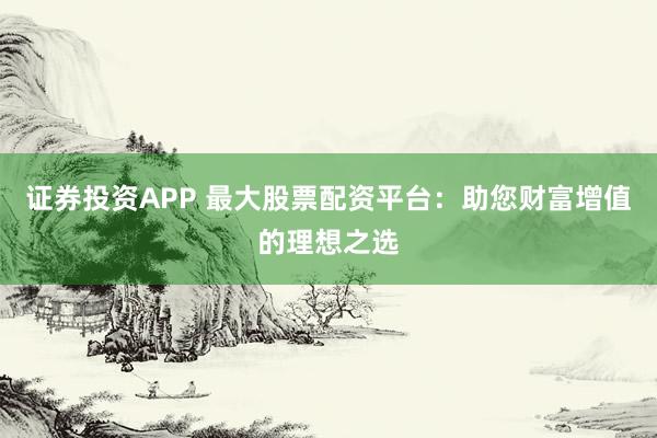 证券投资APP 最大股票配资平台：助您财富增值的理想之选
