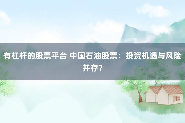 有杠杆的股票平台 中国石油股票：投资机遇与风险并存？