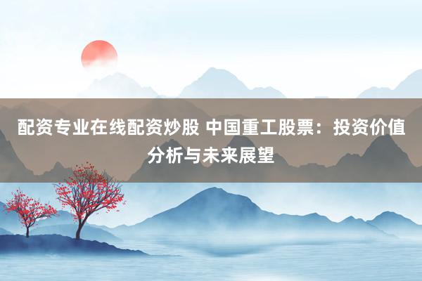 配资专业在线配资炒股 中国重工股票：投资价值分析与未来展望