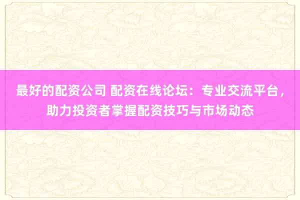 最好的配资公司 配资在线论坛：专业交流平台，助力投资者掌握配资技巧与市场动态