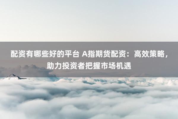 配资有哪些好的平台 A指期货配资：高效策略，助力投资者把握市场机遇