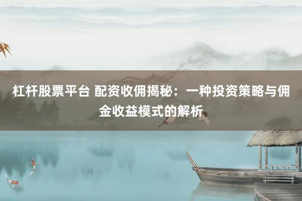 杠杆股票平台 配资收佣揭秘：一种投资策略与佣金收益模式的解析