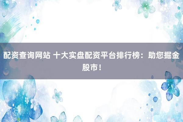 配资查询网站 十大实盘配资平台排行榜：助您掘金股市！
