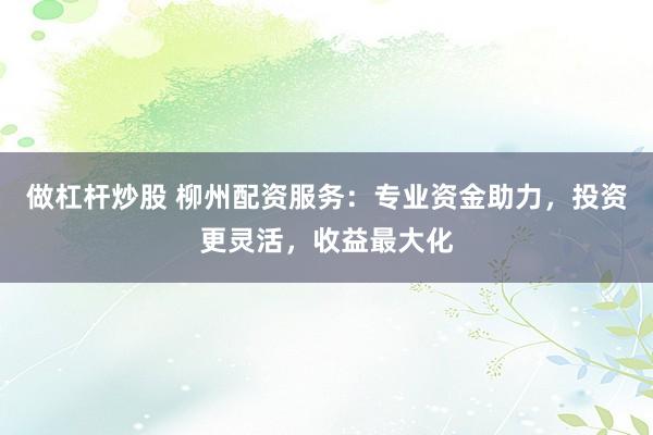 做杠杆炒股 柳州配资服务：专业资金助力，投资更灵活，收益最大化