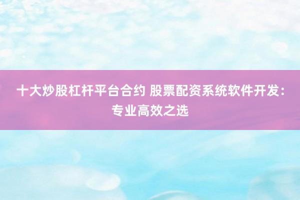 十大炒股杠杆平台合约 股票配资系统软件开发：专业高效之选