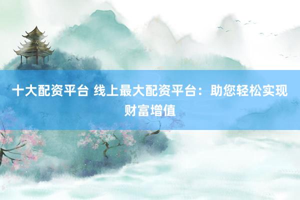 十大配资平台 线上最大配资平台：助您轻松实现财富增值