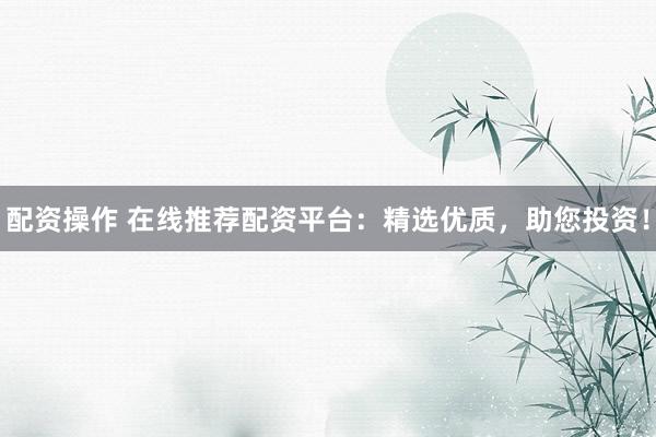 配资操作 在线推荐配资平台：精选优质，助您投资！