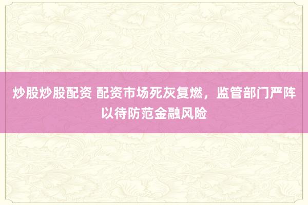 炒股炒股配资 配资市场死灰复燃，监管部门严阵以待防范金融风险