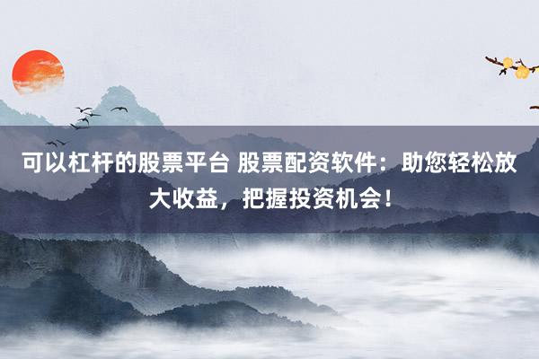 可以杠杆的股票平台 股票配资软件：助您轻松放大收益，把握投资机会！