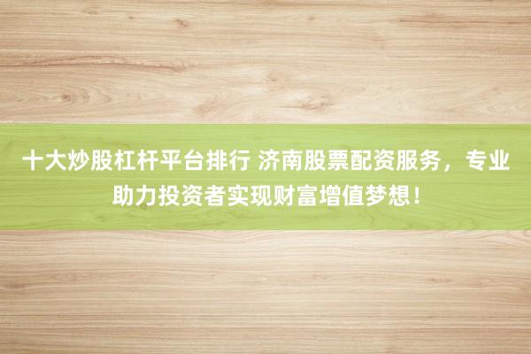 十大炒股杠杆平台排行 济南股票配资服务,专业助力投资者实现财富增值梦想!