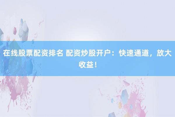 在线股票配资排名 配资炒股开户：快速通道，放大收益！