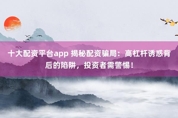 十大配资平台app 揭秘配资骗局：高杠杆诱惑背后的陷阱，投资者需警惕！
