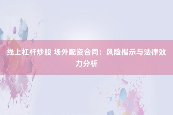 线上杠杆炒股 场外配资合同：风险揭示与法律效力分析