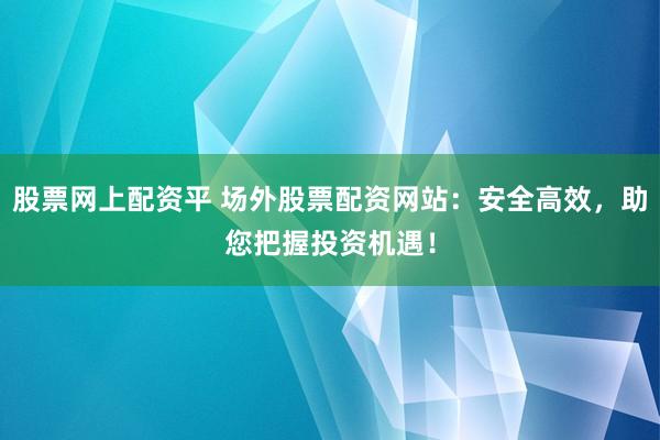 股票网上配资平 场外股票配资网站：安全高效，助您把握投资机遇！