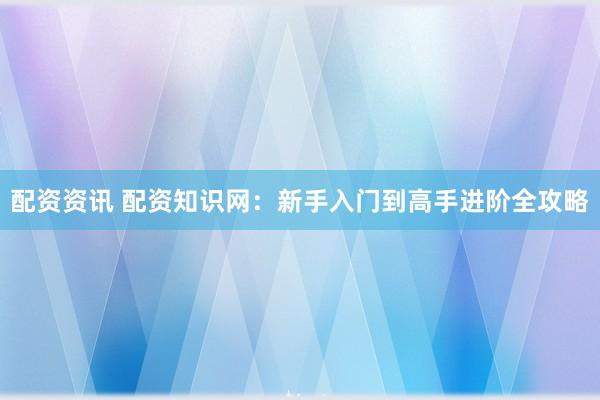 配资资讯 配资知识网：新手入门到高手进阶全攻略
