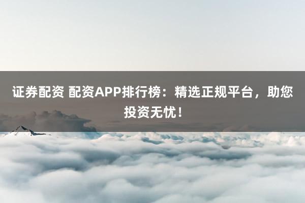 证券配资 配资APP排行榜：精选正规平台，助您投资无忧！