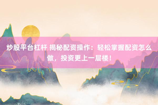 炒股平台杠杆 揭秘配资操作：轻松掌握配资怎么做，投资更上一层楼！