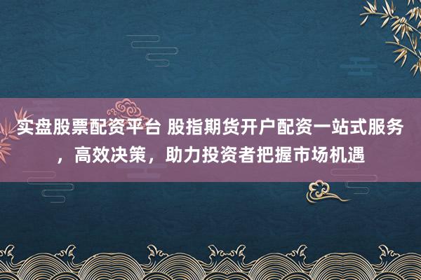 实盘股票配资平台 股指期货开户配资一站式服务,高效决策,助力投资者把握市场机遇