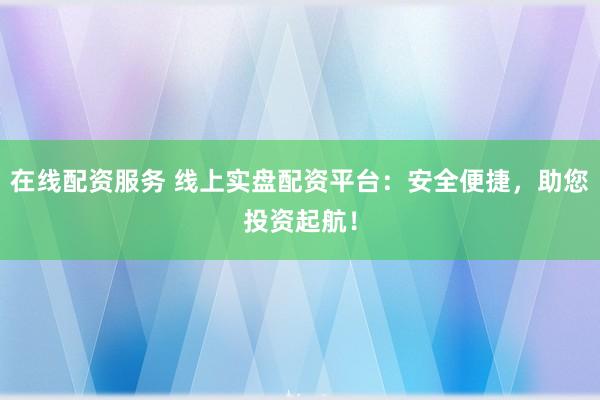 在线配资服务 线上实盘配资平台:安全便捷,助您投资起航!