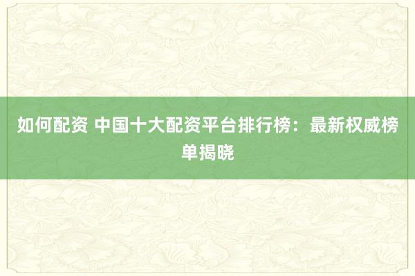 如何配资 中国十大配资平台排行榜：最新权威榜单揭晓