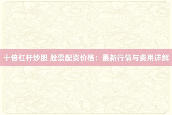 十倍杠杆炒股 股票配资价格：最新行情与费用详解