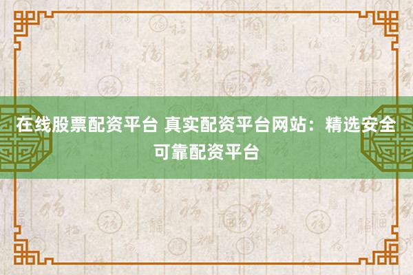 在线股票配资平台 真实配资平台网站：精选安全可靠配资平台