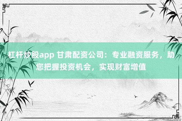 杠杆炒股app 甘肃配资公司：专业融资服务，助您把握投资机会，实现财富增值