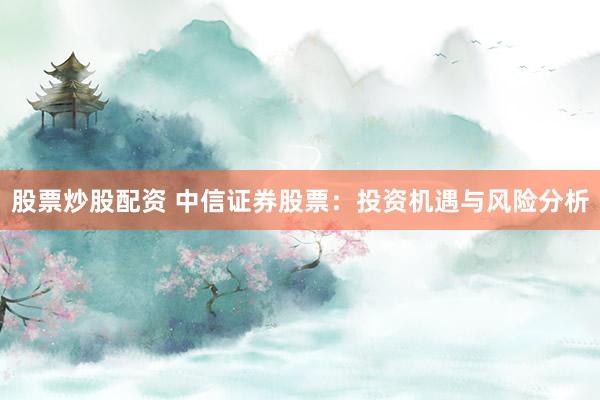 股票炒股配资 中信证券股票:投资机遇与风险分析