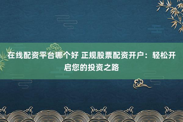 在线配资平台哪个好 正规股票配资开户：轻松开启您的投资之路