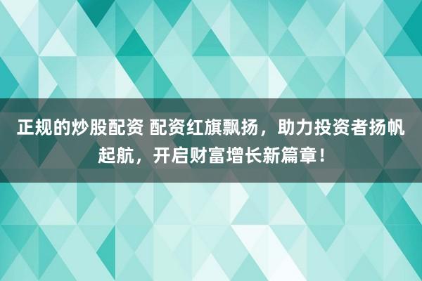 正规的炒股配资 配资红旗飘扬，助力投资者扬帆起航，开启财富增长新篇章！