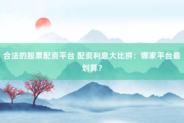 合法的股票配资平台 配资利息大比拼：哪家平台最划算？