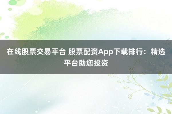 在线股票交易平台 股票配资App下载排行：精选平台助您投资