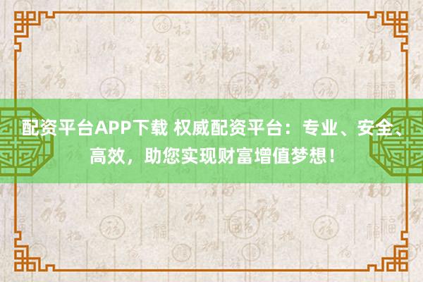 配资平台APP下载 权威配资平台：专业、安全、高效，助您实现财富增值梦想！