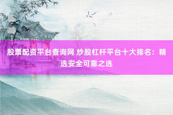股票配资平台查询网 炒股杠杆平台十大排名：精选安全可靠之选