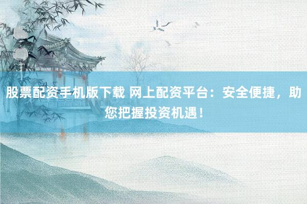 股票配资手机版下载 网上配资平台：安全便捷，助您把握投资机遇！