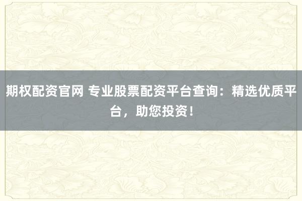 期权配资官网 专业股票配资平台查询：精选优质平台，助您投资！