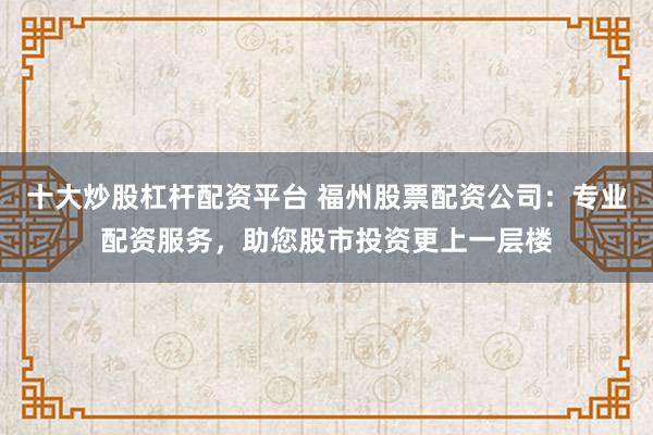 十大炒股杠杆配资平台 福州股票配资公司：专业配资服务，助您股市投资更上一层楼